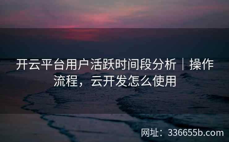 开云平台用户活跃时间段分析|操作流程,云开发怎么使用 开云平台用户活跃时间段分析|操作流程,云开发怎么使用