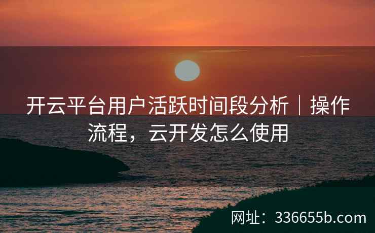 开云平台用户活跃时间段分析｜操作流程，云开发怎么使用