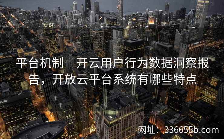 平台机制｜开云用户行为数据洞察报告，开放云平台系统有哪些特点