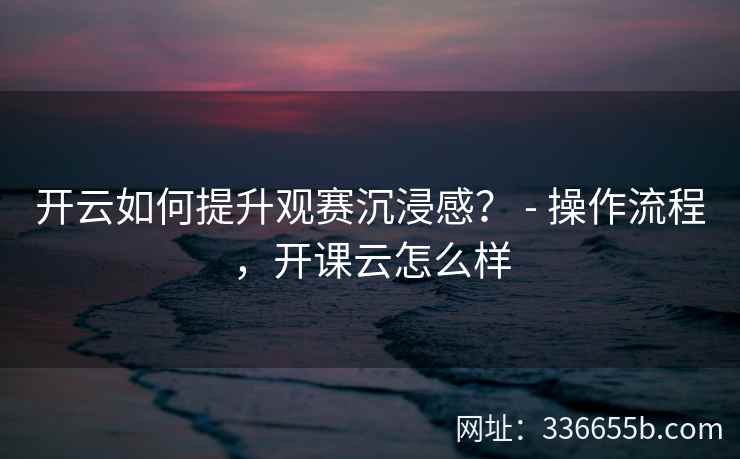 开云如何提升观赛沉浸感？ - 操作流程，开课云怎么样