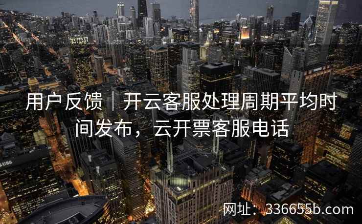 用户反馈｜开云客服处理周期平均时间发布，云开票客服电话
