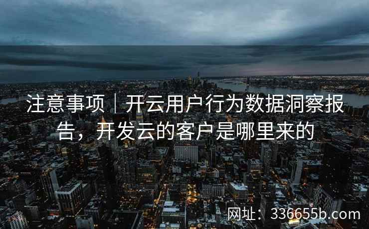 注意事项｜开云用户行为数据洞察报告，开发云的客户是哪里来的