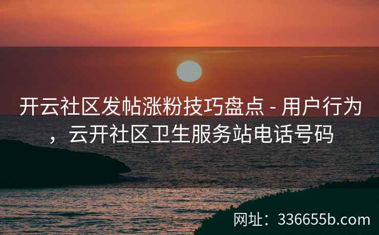开云社区发帖涨粉技巧盘点 - 用户行为，云开社区卫生服务站电话号码