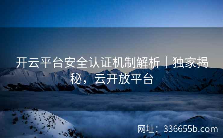 开云平台安全认证机制解析｜独家揭秘，云开放平台